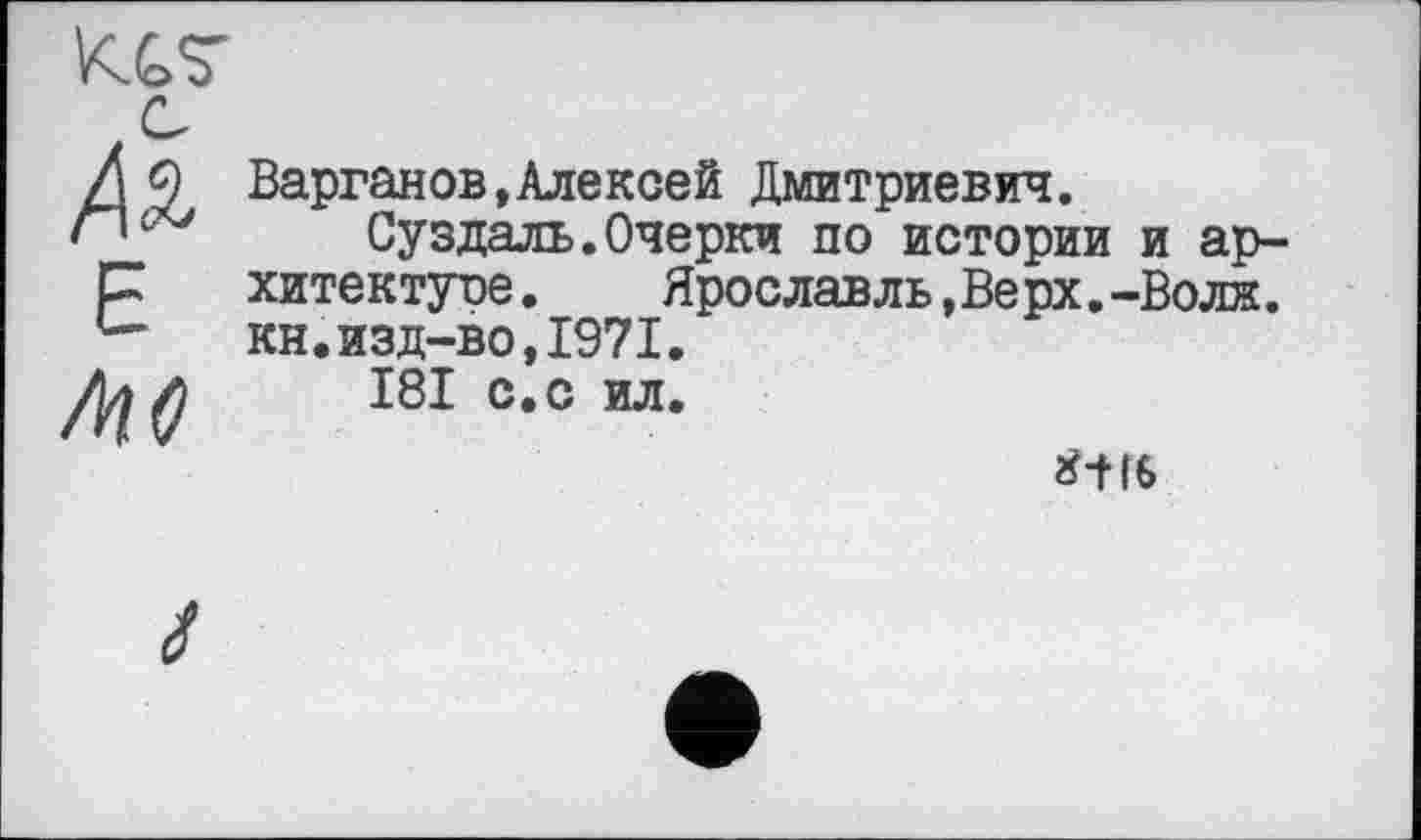 ﻿КС7
Е
Ліс
Варганов,Алексей Дмитриевич.
Суздаль.Очерки по истории и архитектуре. Яроелавль,Верх.-Волн, кн.изд-во,1971.
І8І с.с ил.
2НІ6
І